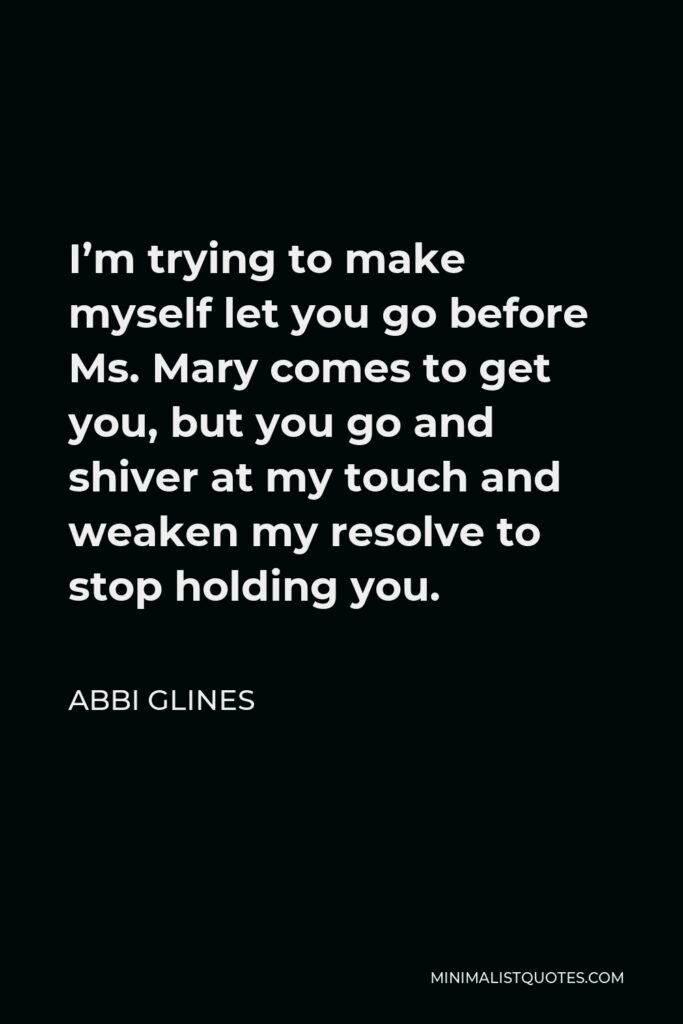 Abbi Glines Quote - I’m trying to make myself let you go before Ms. Mary comes to get you, but you go and shiver at my touch and weaken my resolve to stop holding you.