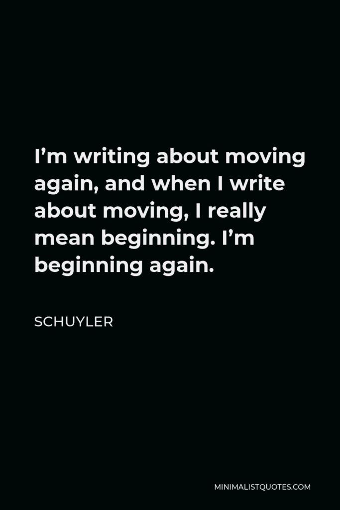 Schuyler Quote - I’m writing about moving again, and when I write about moving, I really mean beginning. I’m beginning again.