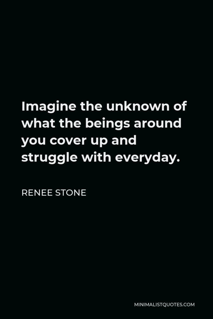 Renee Stone Quote - Imagine the unknown of what the beings around you cover up and struggle with everyday.