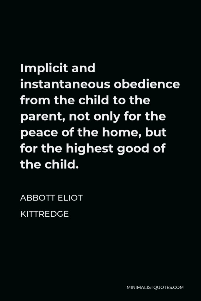 Abbott Eliot Kittredge Quote - Implicit and instantaneous obedience from the child to the parent, not only for the peace of the home, but for the highest good of the child.