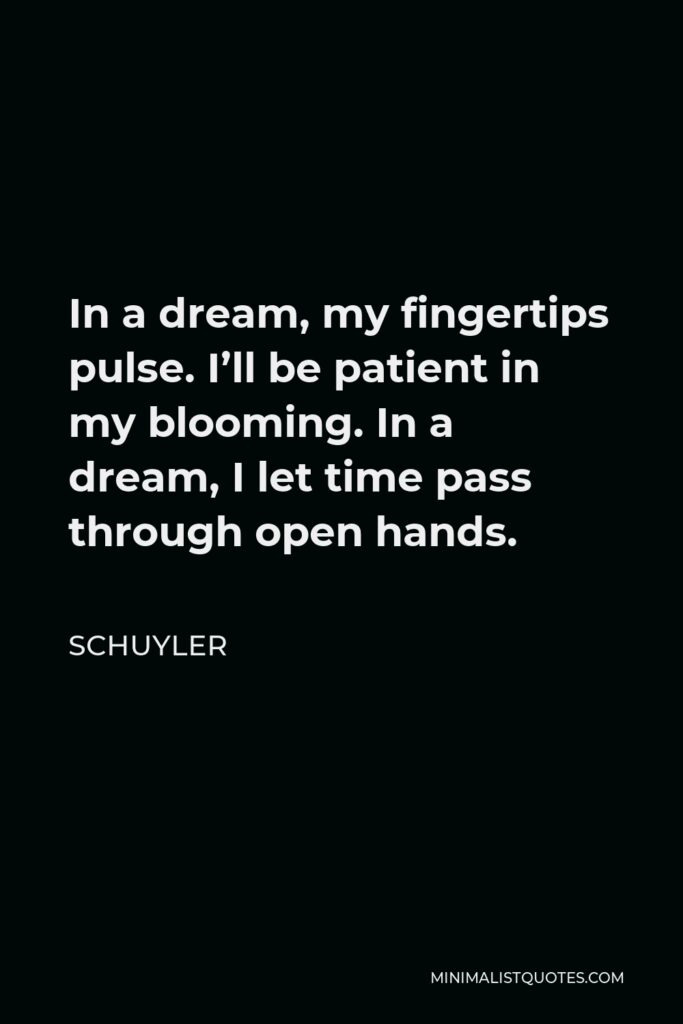 Schuyler Quote - In a dream, my fingertips pulse. I’ll be patient in my blooming. In a dream, I let time pass through open hands.