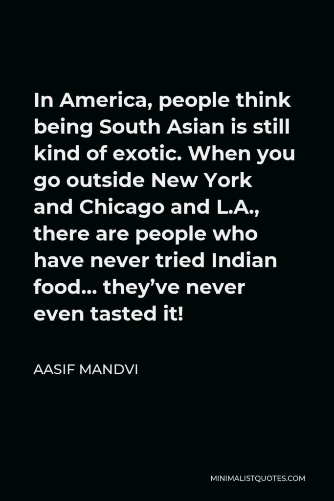Aasif Mandvi Quote - In America, people think being South Asian is still kind of exotic. When you go outside New York and Chicago and L.A., there are people who have never tried Indian food… they’ve never even tasted it!