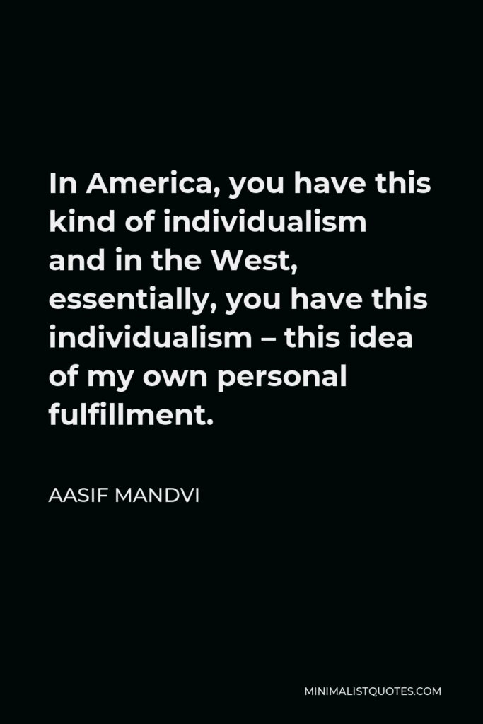 Aasif Mandvi Quote - In America, you have this kind of individualism and in the West, essentially, you have this individualism – this idea of my own personal fulfillment.