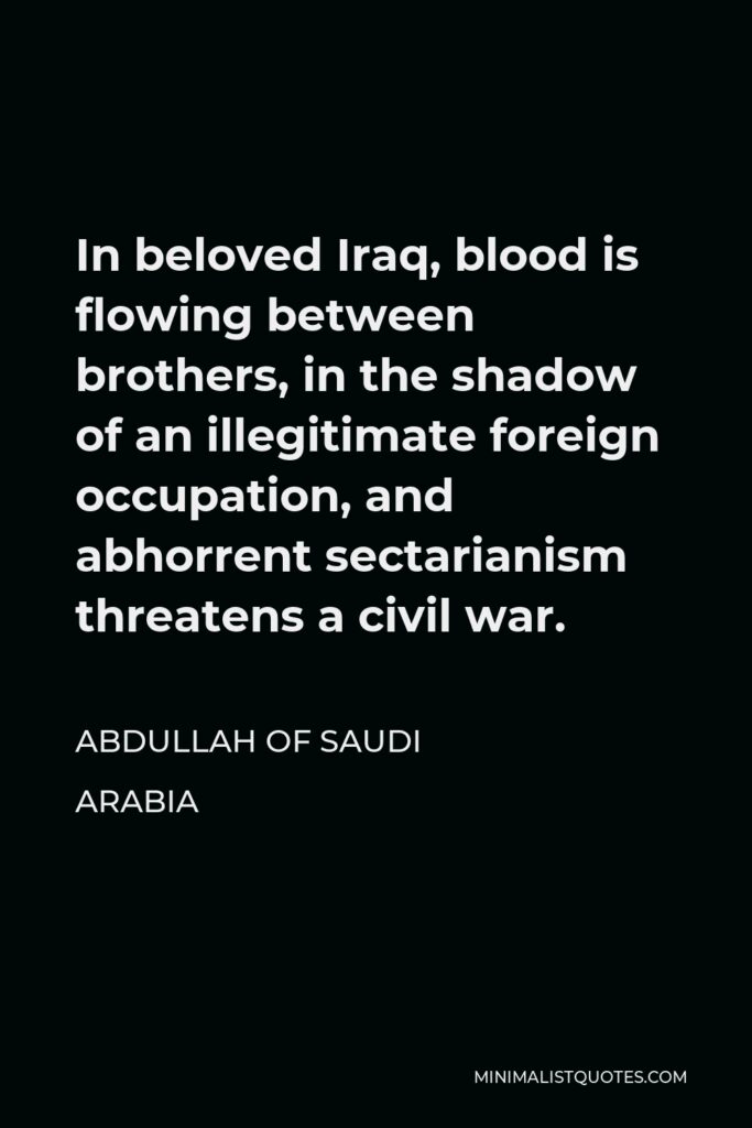Abdullah of Saudi Arabia Quote - In beloved Iraq, blood is flowing between brothers, in the shadow of an illegitimate foreign occupation, and abhorrent sectarianism threatens a civil war.