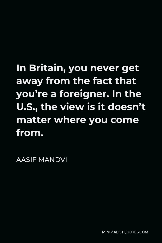 Aasif Mandvi Quote - In Britain, you never get away from the fact that you’re a foreigner. In the U.S., the view is it doesn’t matter where you come from.