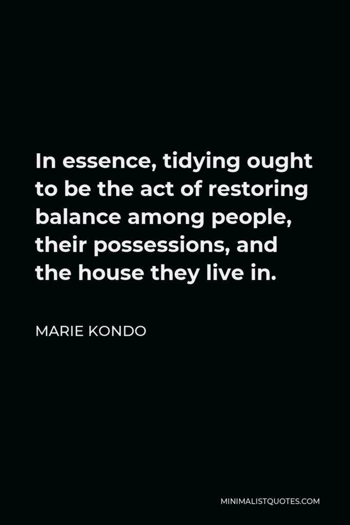 Marie Kondo Quote - In essence, tidying ought to be the act of restoring balance among people, their possessions, and the house they live in.