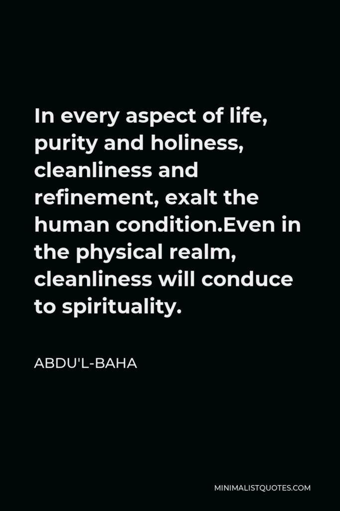 Abdu'l-Baha Quote - In every aspect of life, purity and holiness, cleanliness and refinement, exalt the human condition.Even in the physical realm, cleanliness will conduce to spirituality.