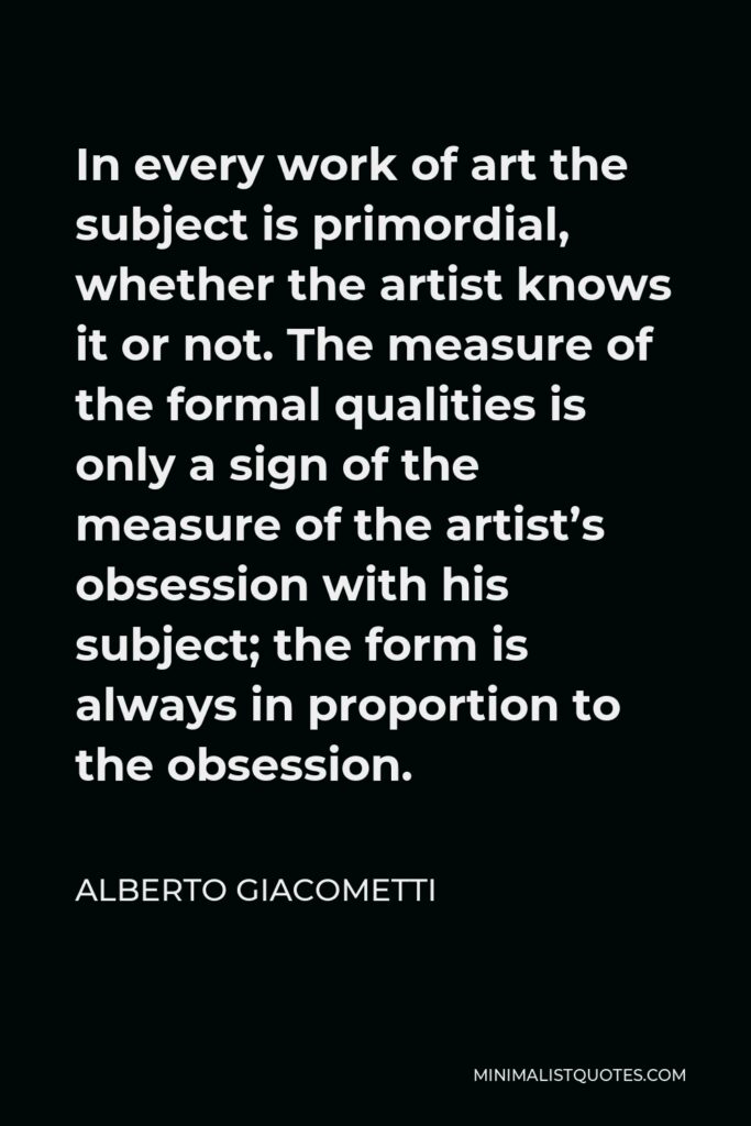 Alberto Giacometti Quote - In every work of art the subject is primordial, whether the artist knows it or not. The measure of the formal qualities is only a sign of the measure of the artist’s obsession with his subject; the form is always in proportion to the obsession.