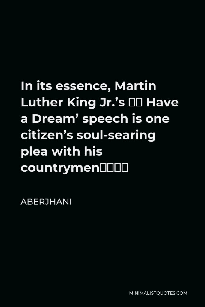 Aberjhani Quote - In its essence, Martin Luther King Jr.’s ‘I Have a Dream’ speech is one citizen’s soul-searing plea with his countrymen––