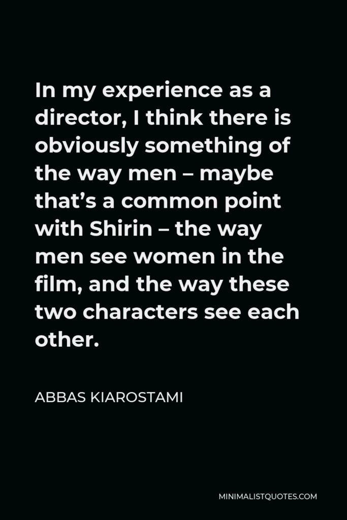 Abbas Kiarostami Quote - In my experience as a director, I think there is obviously something of the way men – maybe that’s a common point with Shirin – the way men see women in the film, and the way these two characters see each other.