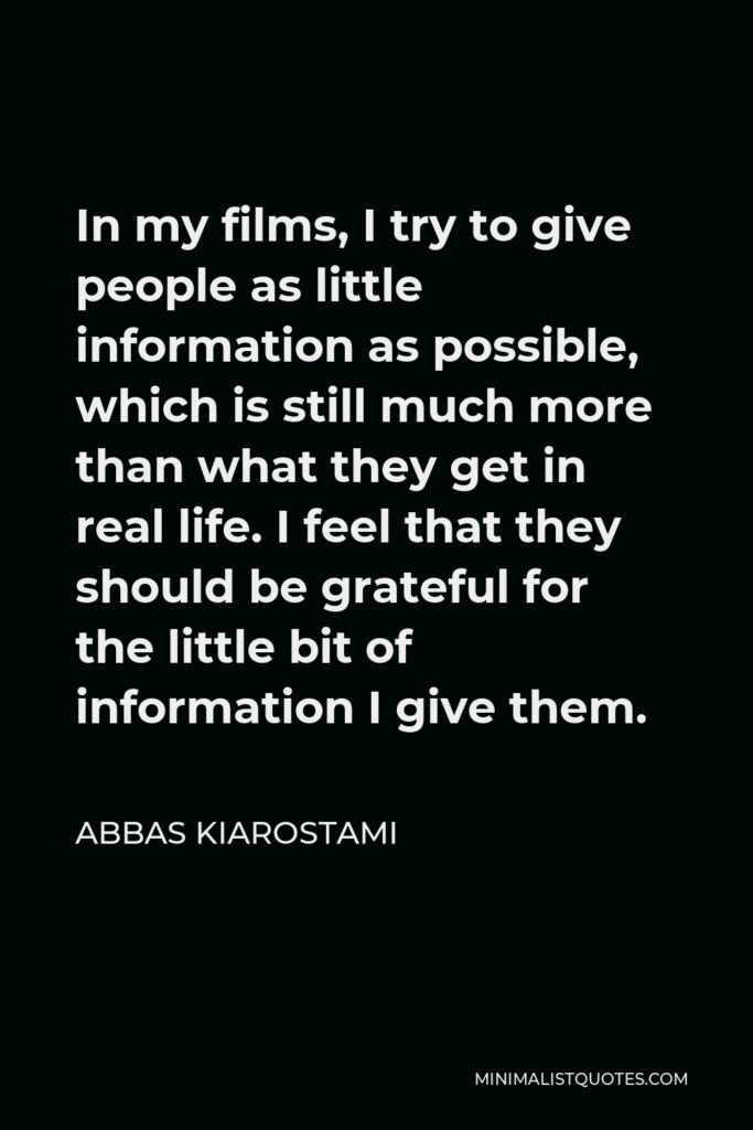 Abbas Kiarostami Quote - In my films, I try to give people as little information as possible, which is still much more than what they get in real life. I feel that they should be grateful for the little bit of information I give them.