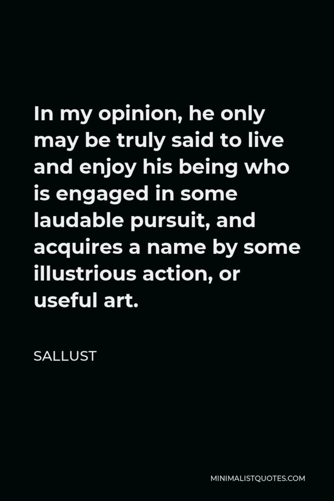 Sallust Quote - In my opinion, he only may be truly said to live and enjoy his being who is engaged in some laudable pursuit, and acquires a name by some illustrious action, or useful art.