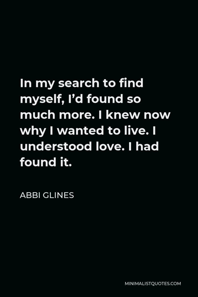 Abbi Glines Quote - In my search to find myself, I’d found so much more. I knew now why I wanted to live. I understood love. I had found it.