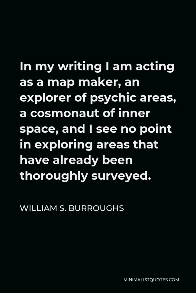 William S. Burroughs Quote - In my writing I am acting as a map maker, an explorer of psychic areas, a cosmonaut of inner space, and I see no point in exploring areas that have already been thoroughly surveyed.