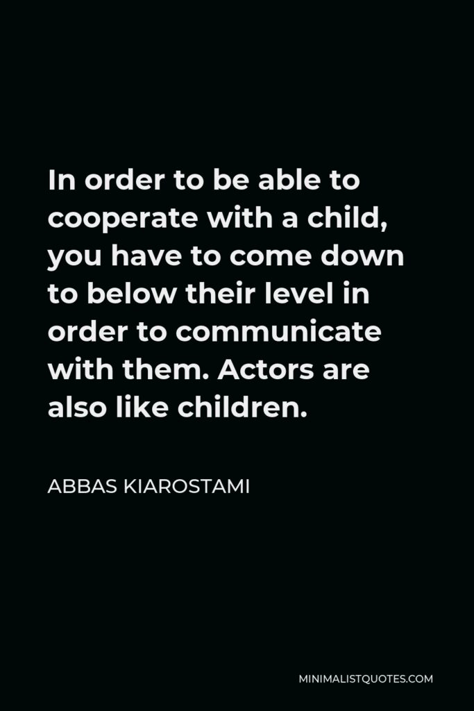 Abbas Kiarostami Quote - In order to be able to cooperate with a child, you have to come down to below their level in order to communicate with them. Actors are also like children.