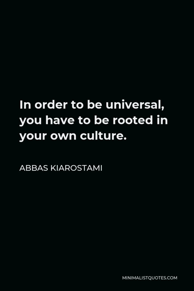 Abbas Kiarostami Quote - In order to be universal, you have to be rooted in your own culture.