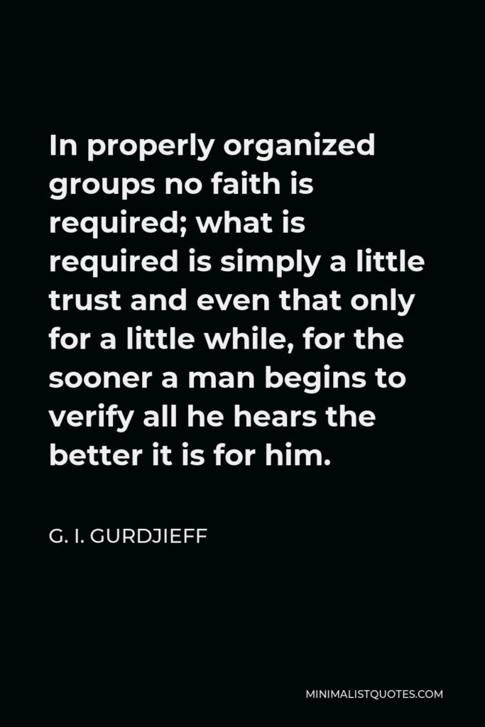 G. I. Gurdjieff Quote - In properly organized groups no faith is required; what is required is simply a little trust and even that only for a little while, for the sooner a man begins to verify all he hears the better it is for him.