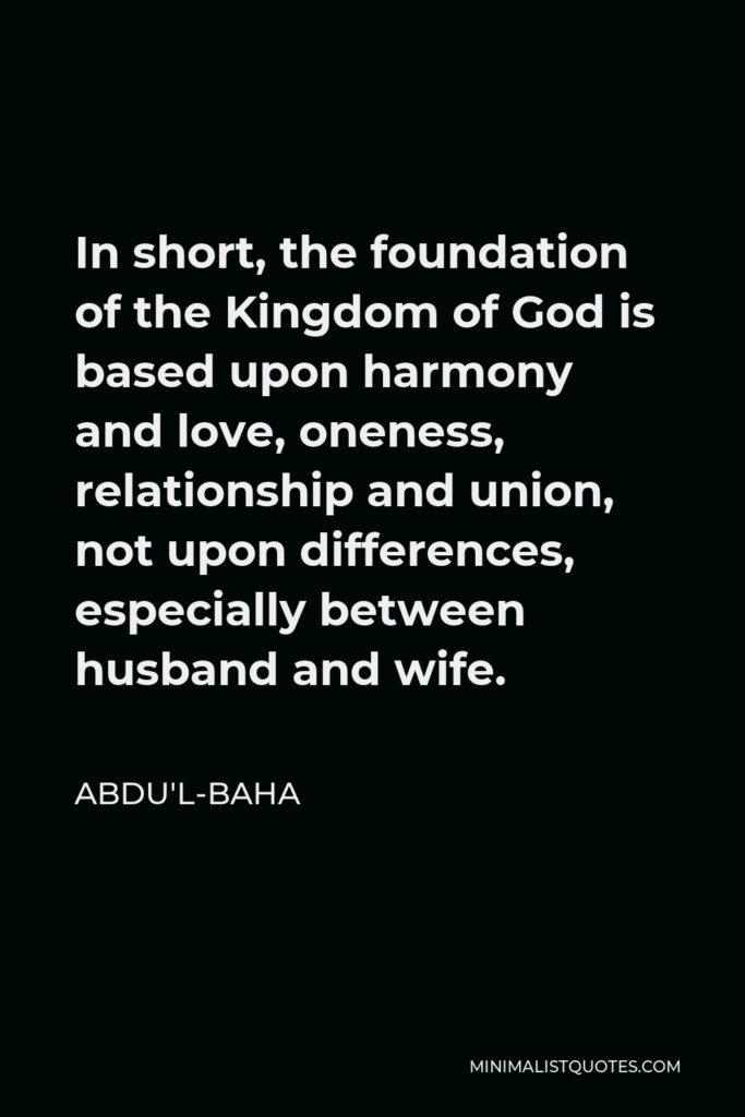 Abdu'l-Baha Quote - In short, the foundation of the Kingdom of God is based upon harmony and love, oneness, relationship and union, not upon differences, especially between husband and wife.