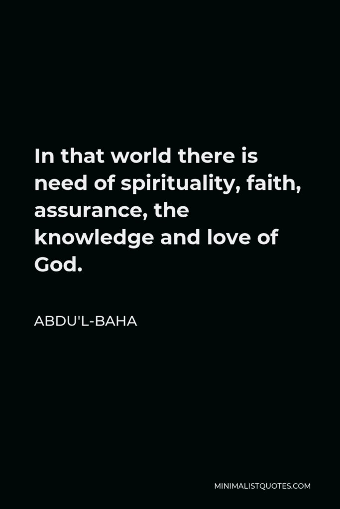 Abdu'l-Baha Quote - In that world there is need of spirituality, faith, assurance, the knowledge and love of God.
