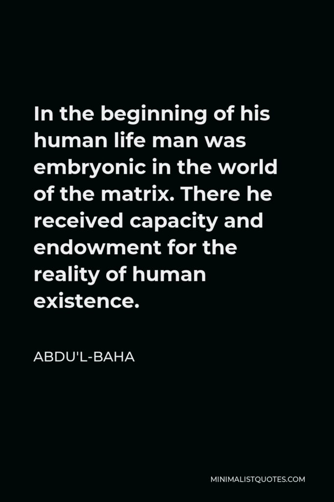 Abdu'l-Baha Quote - In the beginning of his human life man was embryonic in the world of the matrix. There he received capacity and endowment for the reality of human existence.
