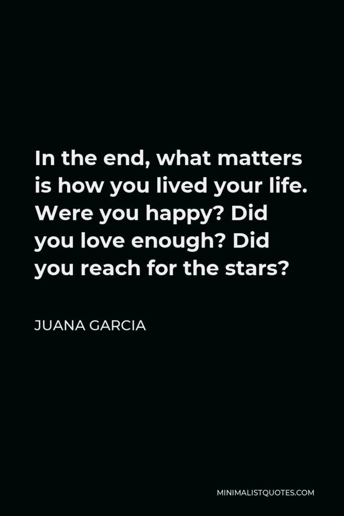 Juana Garcia Quote - In the end, what matters is how you lived your life. Were you happy? Did you love enough? Did you reach for the stars?