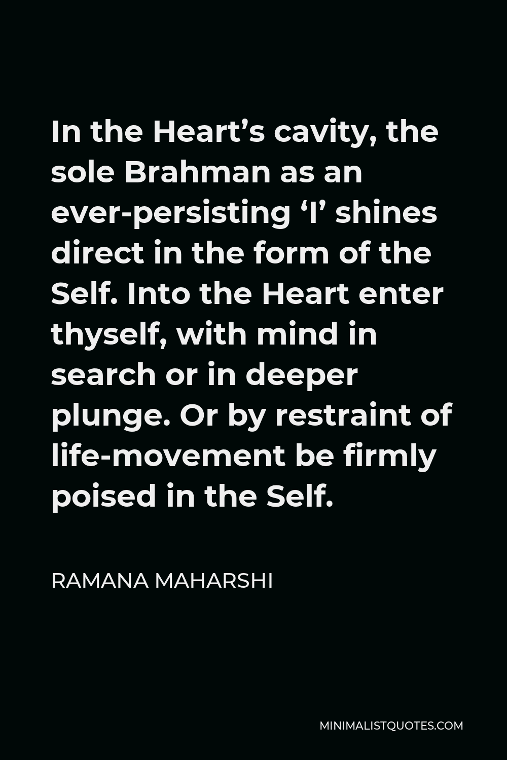 Ramana Maharshi Quote - In the Heart’s cavity, the sole Brahman as an ever-persisting ‘I’ shines direct in the form of the Self. Into the Heart enter thyself, with mind in search or in deeper plunge. Or by restraint of life-movement be firmly poised in the Self.