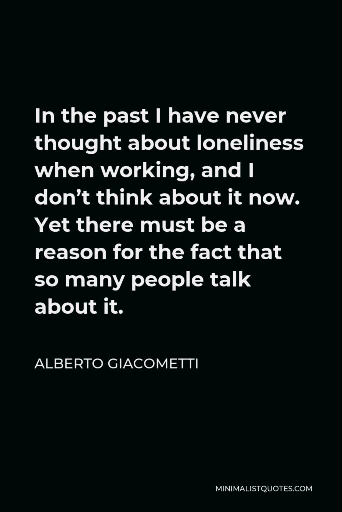 Alberto Giacometti Quote - In the past I have never thought about loneliness when working, and I don’t think about it now. Yet there must be a reason for the fact that so many people talk about it.