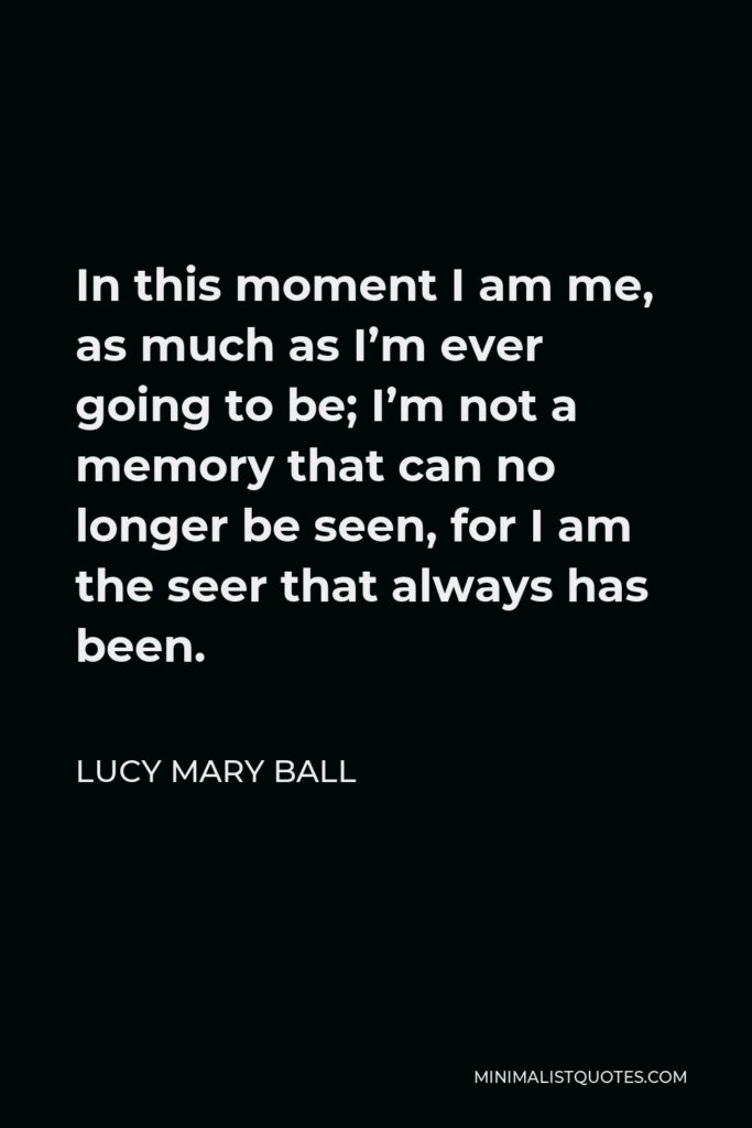 Lucy Mary Ball Quote - In this moment I am me, as much as I’m ever going to be; I’m not a memory that can no longer be seen, for I am the seer that always has been.