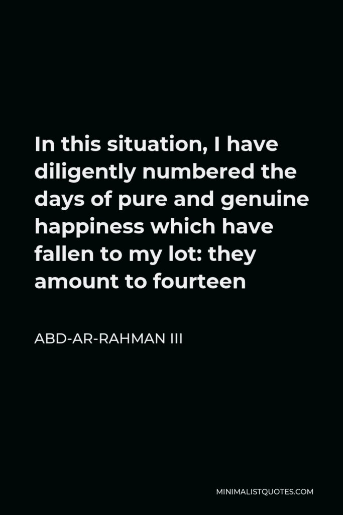 Abd-ar-Rahman III Quote - In this situation, I have diligently numbered the days of pure and genuine happiness which have fallen to my lot: they amount to fourteen
