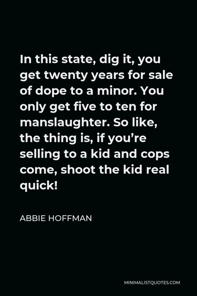 Abbie Hoffman Quote - In this state, dig it, you get twenty years for sale of dope to a minor. You only get five to ten for manslaughter. So like, the thing is, if you’re selling to a kid and cops come, shoot the kid real quick!