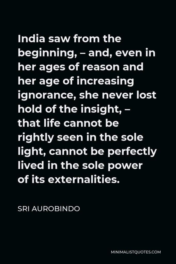Sri Aurobindo Quote - India saw from the beginning, – and, even in her ages of reason and her age of increasing ignorance, she never lost hold of the insight, – that life cannot be rightly seen in the sole light, cannot be perfectly lived in the sole power of its externalities.