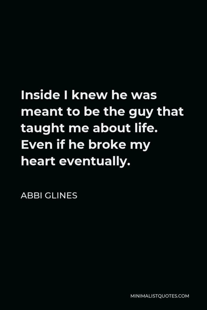 Abbi Glines Quote - Inside I knew he was meant to be the guy that taught me about life. Even if he broke my heart eventually.
