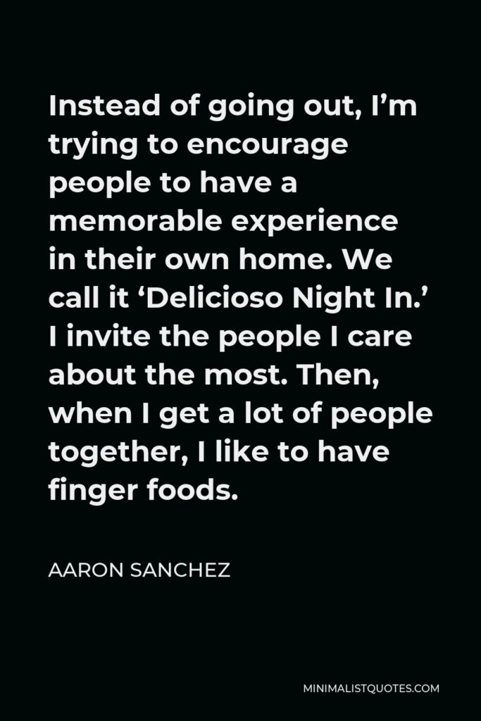 Aaron Sanchez Quote - Instead of going out, I’m trying to encourage people to have a memorable experience in their own home. We call it ‘Delicioso Night In.’ I invite the people I care about the most. Then, when I get a lot of people together, I like to have finger foods.