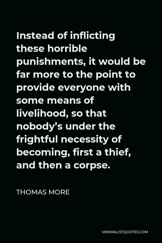 Thomas More Quote - Instead of inflicting these horrible punishments, it would be far more to the point to provide everyone with some means of livelihood, so that nobody’s under the frightful necessity of becoming, first a thief, and then a corpse.