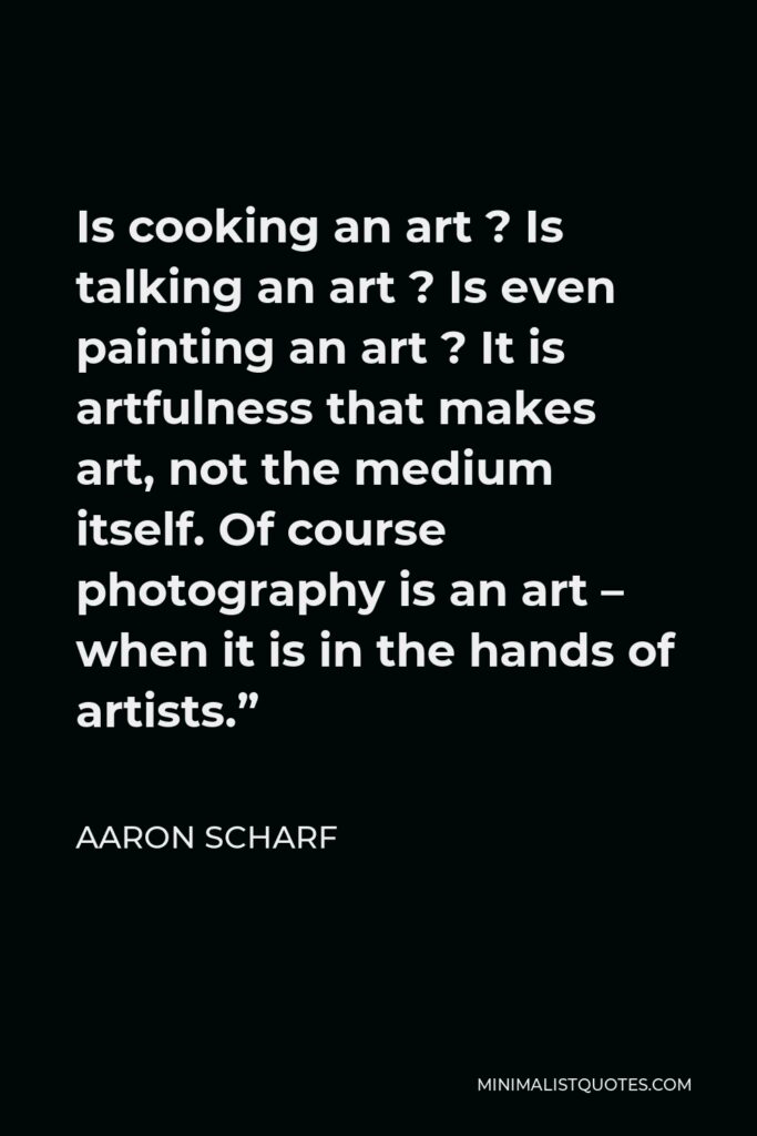 Aaron Scharf Quote - Is cooking an art ? Is talking an art ? Is even painting an art ? It is artfulness that makes art, not the medium itself. Of course photography is an art – when it is in the hands of artists.”