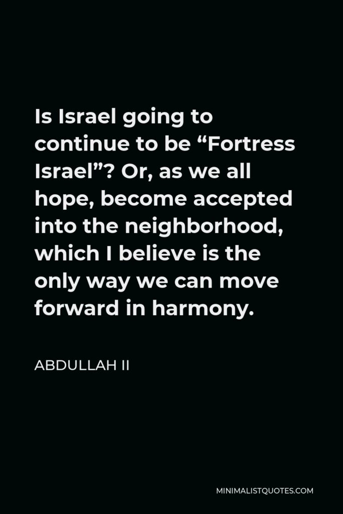 Abdullah II Quote - Is Israel going to continue to be ‘Fortress Israel’? Or, as we all hope, become accepted into the neighborhood, which I believe is the only way we can move forward in harmony.