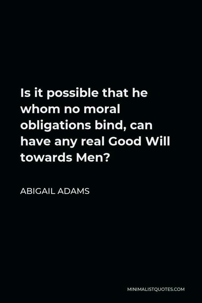 Abigail Adams Quote - Is it possible that he whom no moral obligations bind, can have any real Good Will towards Men?