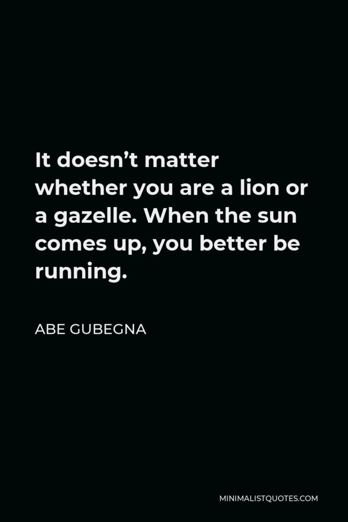 Abe Gubegna Quote - It doesn’t matter whether you are a lion or a gazelle. When the sun comes up, you better be running.