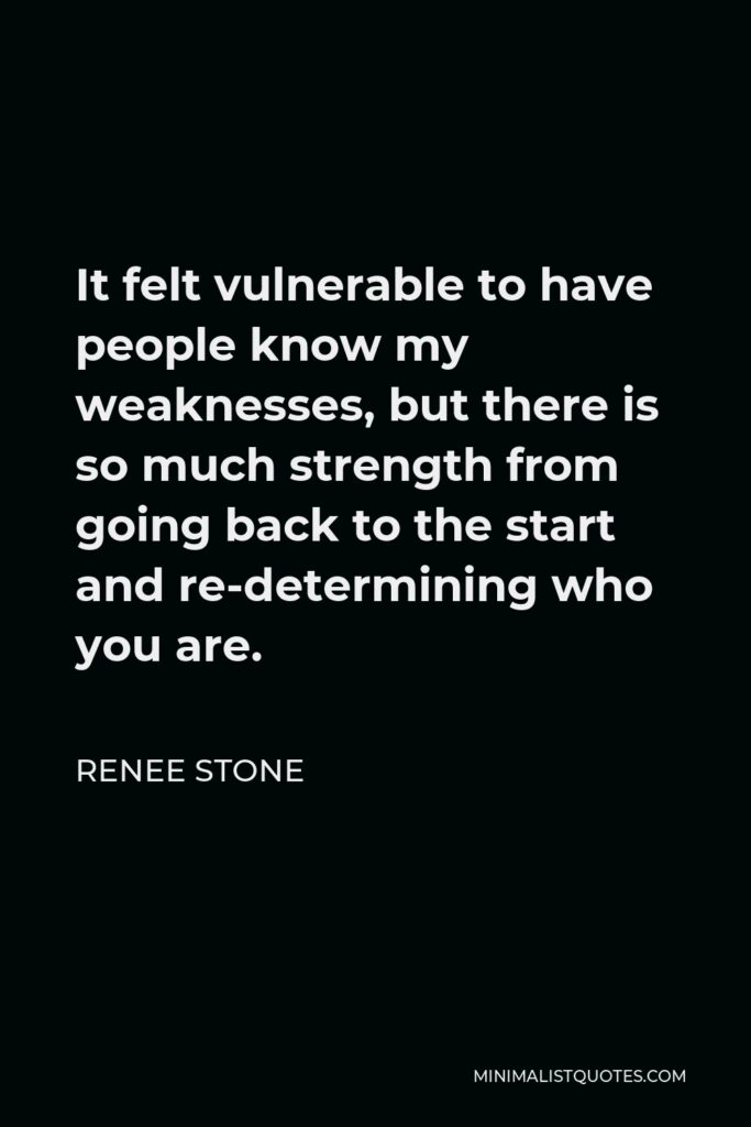 Renee Stone Quote - It felt vulnerable to have people know my weaknesses, but there is so much strength from going back to the start and re-determining who you are.