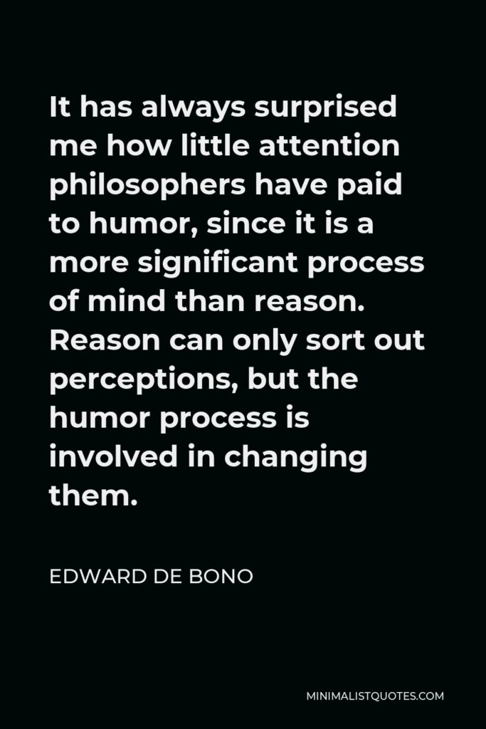Edward de Bono Quote - It has always surprised me how little attention philosophers have paid to humor, since it is a more significant process of mind than reason. Reason can only sort out perceptions, but the humor process is involved in changing them.