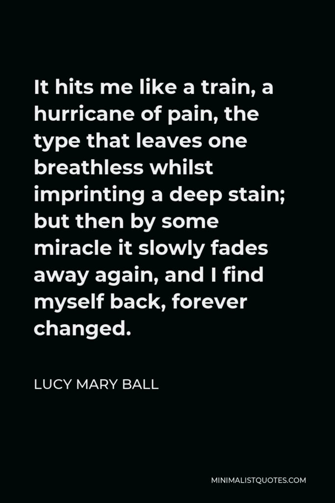Lucy Mary Ball Quote - It hits me like a train, a hurricane of pain, the type that leaves one breathless whilst imprinting a deep stain; but then by some miracle it slowly fades away again, and I find myself back, forever changed.