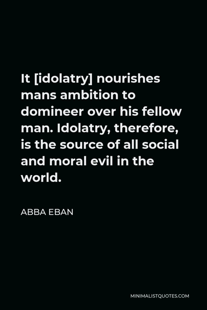 Abba Eban Quote - It [idolatry] nourishes mans ambition to domineer over his fellow man. Idolatry, therefore, is the source of all social and moral evil in the world.