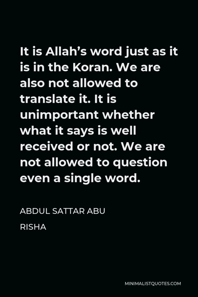 Abdul Sattar Abu Risha Quote - It is Allah’s word just as it is in the Koran. We are also not allowed to translate it. It is unimportant whether what it says is well received or not. We are not allowed to question even a single word.