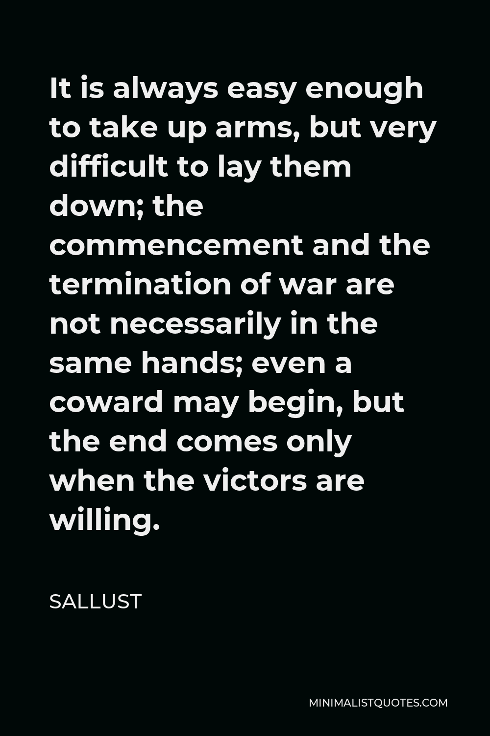 Sallust Quote - It is always easy enough to take up arms, but very difficult to lay them down; the commencement and the termination of war are not necessarily in the same hands; even a coward may begin, but the end comes only when the victors are willing.