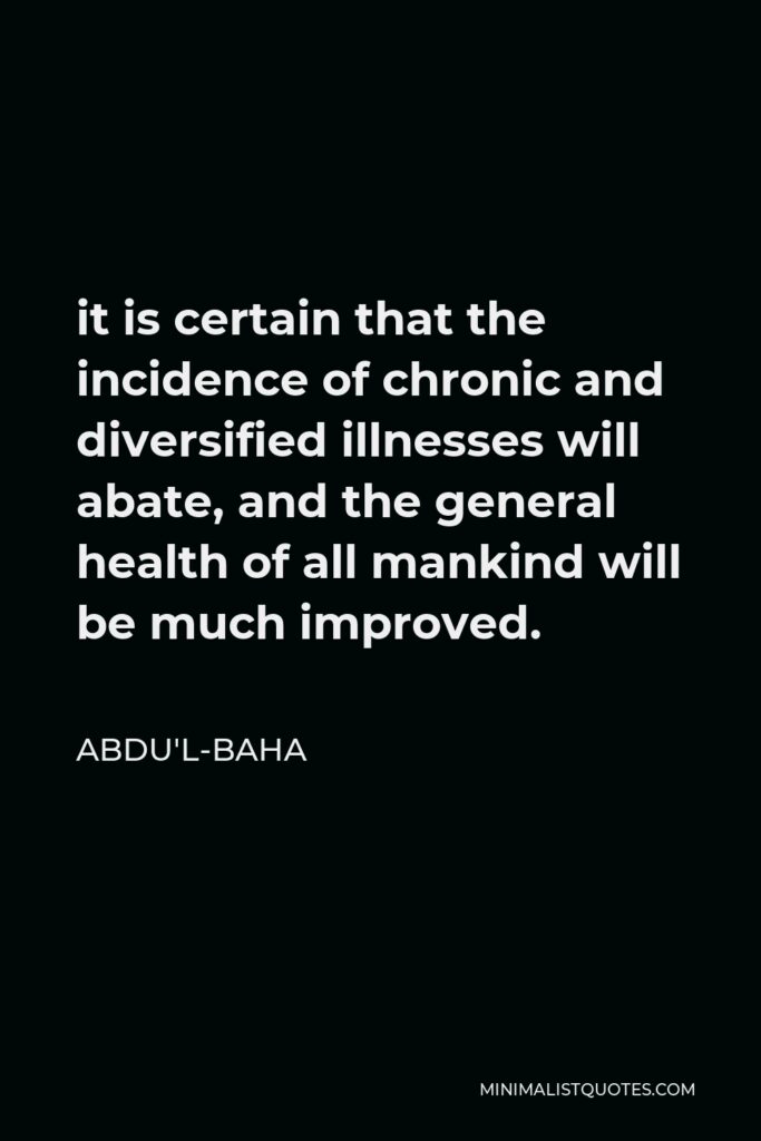 Abdu'l-Baha Quote - it is certain that the incidence of chronic and diversified illnesses will abate, and the general health of all mankind will be much improved.