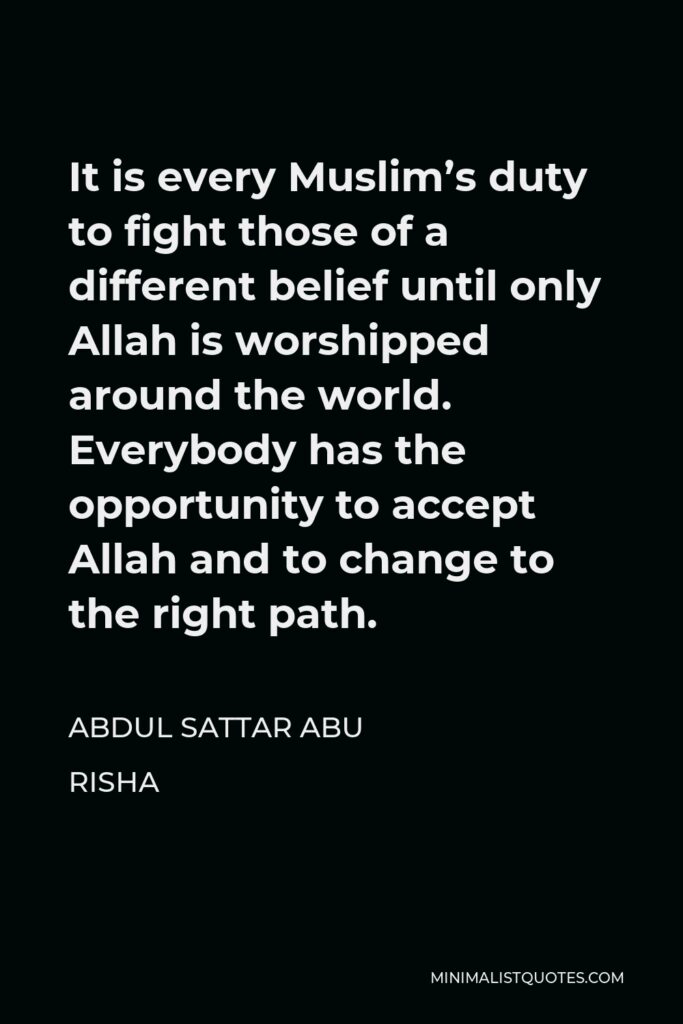 Abdul Sattar Abu Risha Quote - It is every Muslim’s duty to fight those of a different belief until only Allah is worshipped around the world. Everybody has the opportunity to accept Allah and to change to the right path.