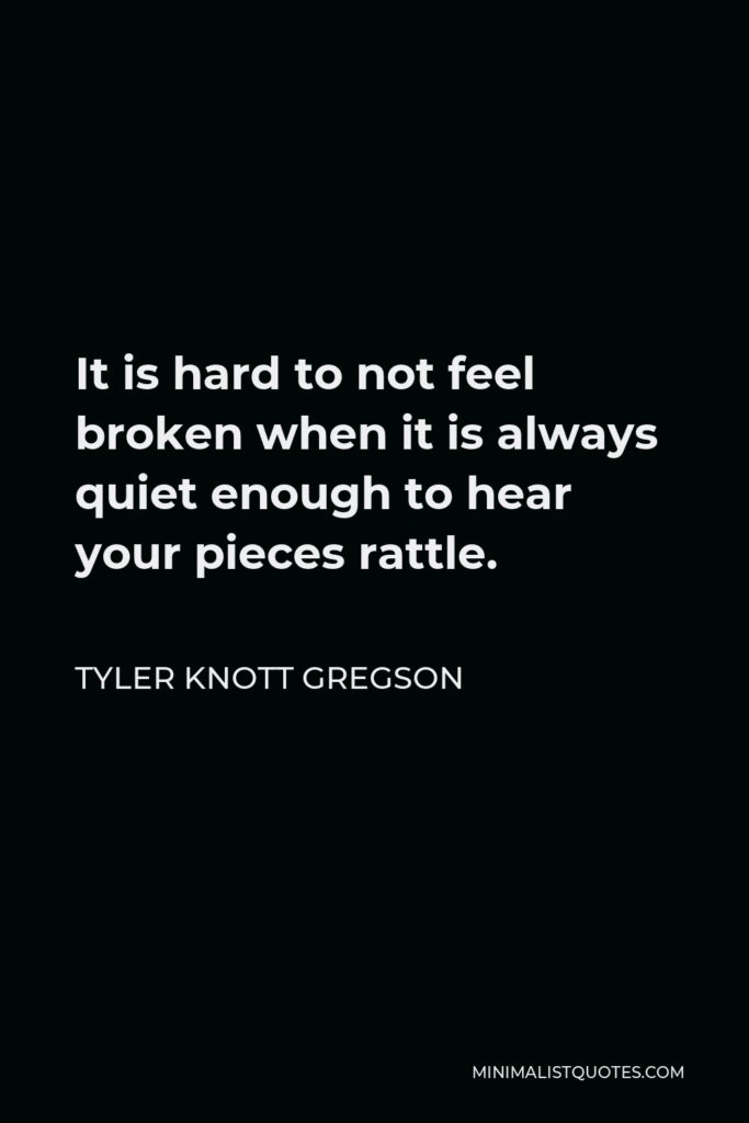 Tyler Knott Gregson Quote - It is hard to not feel broken when it is always quiet enough to hear your pieces rattle.
