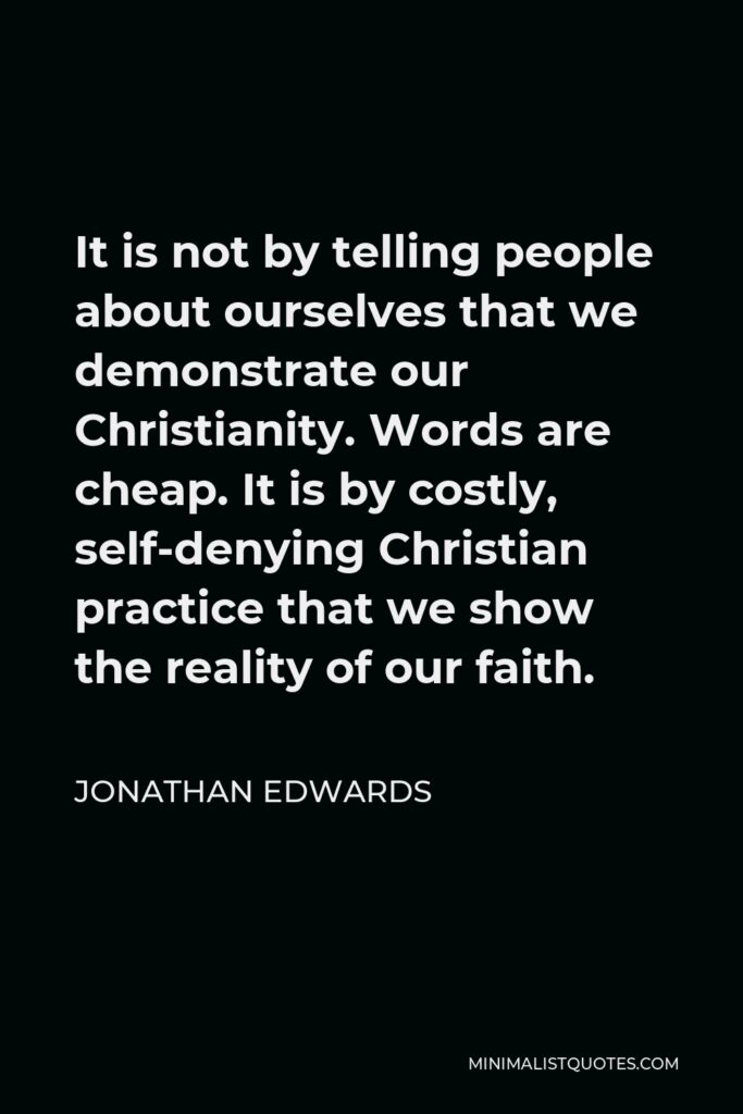 Jonathan Edwards Quote - It is not by telling people about ourselves that we demonstrate our Christianity. Words are cheap. It is by costly, self-denying Christian practice that we show the reality of our faith.