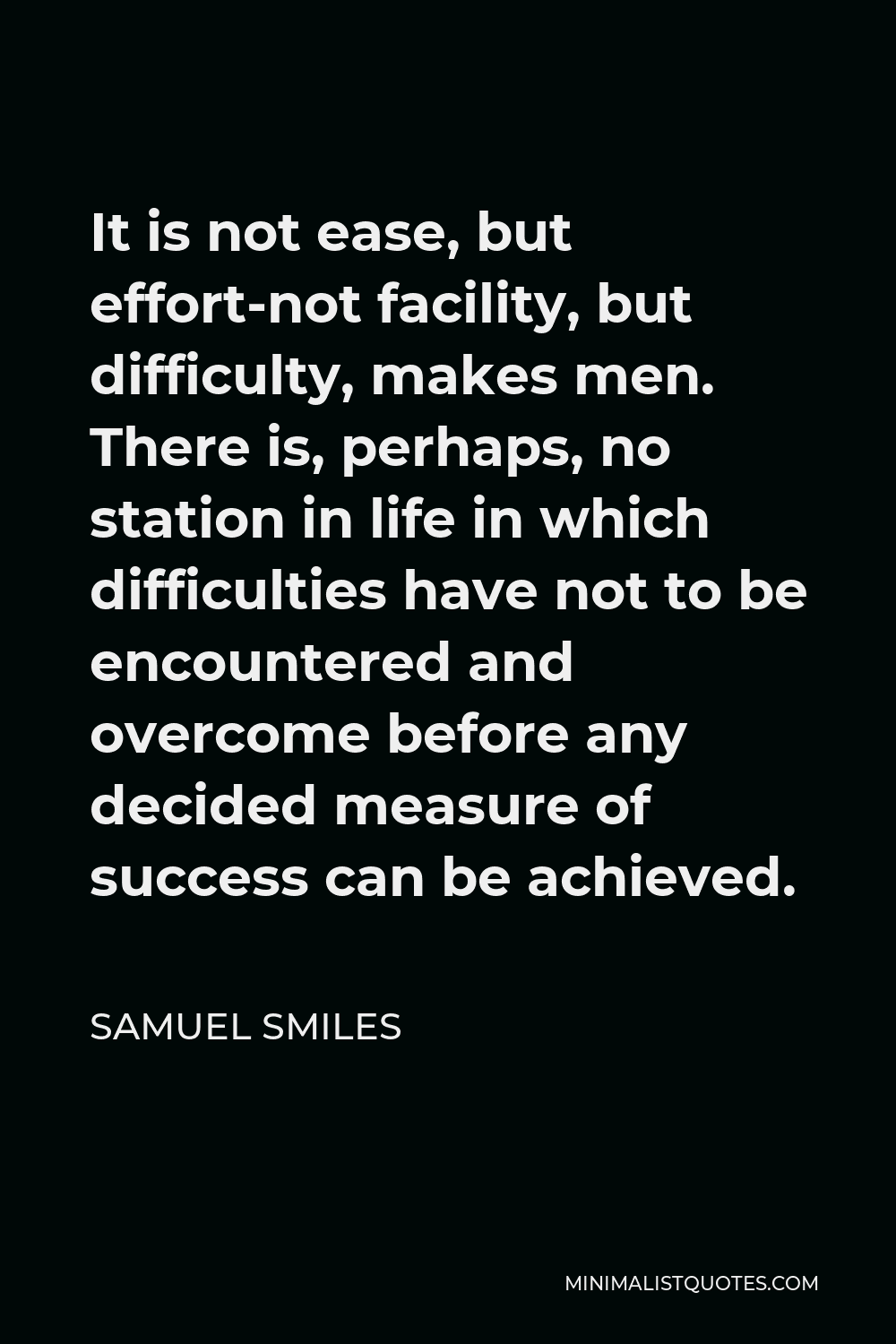 Samuel Smiles Quote - It is not ease, but effort-not facility, but difficulty, makes men. There is, perhaps, no station in life in which difficulties have not to be encountered and overcome before any decided measure of success can be achieved.