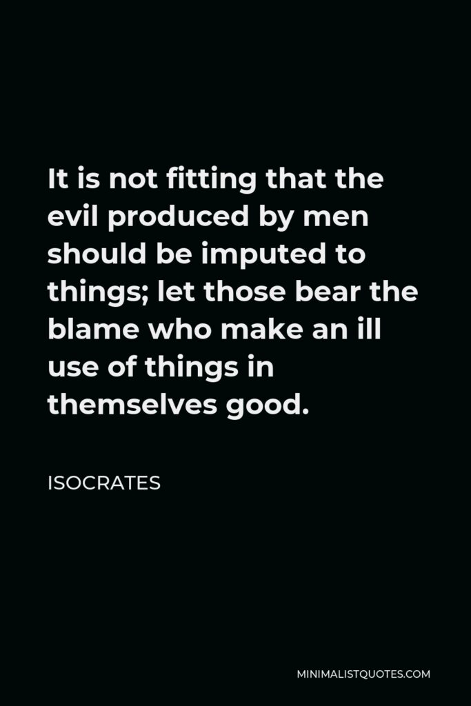 Isocrates Quote - It is not fitting that the evil produced by men should be imputed to things; let those bear the blame who make an ill use of things in themselves good.